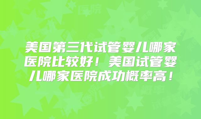 美国第三代试管婴儿哪家医院比较好！美国试管婴儿哪家医院成功概率高！