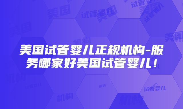 美国试管婴儿正规机构-服务哪家好美国试管婴儿!