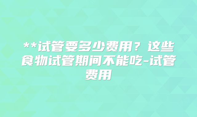 **试管要多少费用？这些食物试管期间不能吃-试管费用
