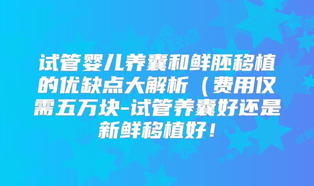 试管婴儿养囊和鲜胚移植的优缺点大解析（费用仅需五万块-试管养囊好还是新鲜移植好！