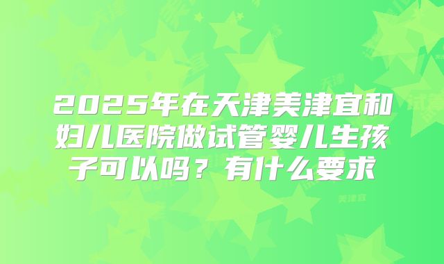 2025年在天津美津宜和妇儿医院做试管婴儿生孩子可以吗？有什么要求