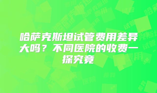 哈萨克斯坦试管费用差异大吗？不同医院的收费一探究竟