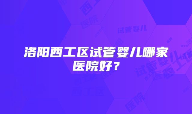 洛阳西工区试管婴儿哪家医院好？