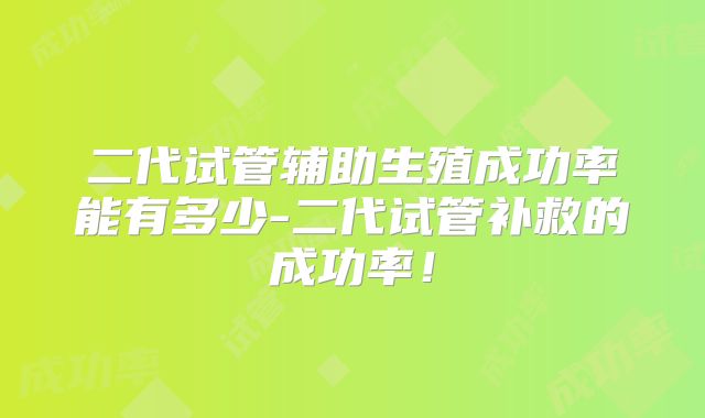 二代试管辅助生殖成功率能有多少-二代试管补救的成功率！