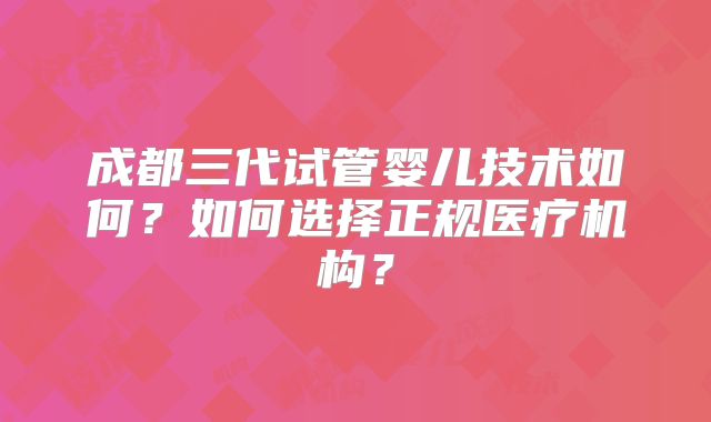 成都三代试管婴儿技术如何？如何选择正规医疗机构？