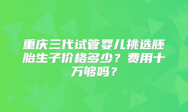 重庆三代试管婴儿挑选胚胎生子价格多少？费用十万够吗？