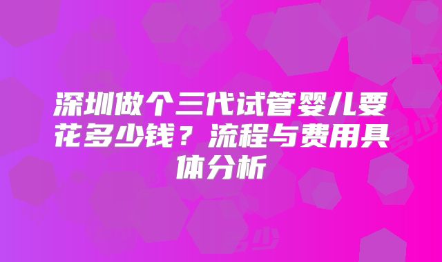 深圳做个三代试管婴儿要花多少钱？流程与费用具体分析