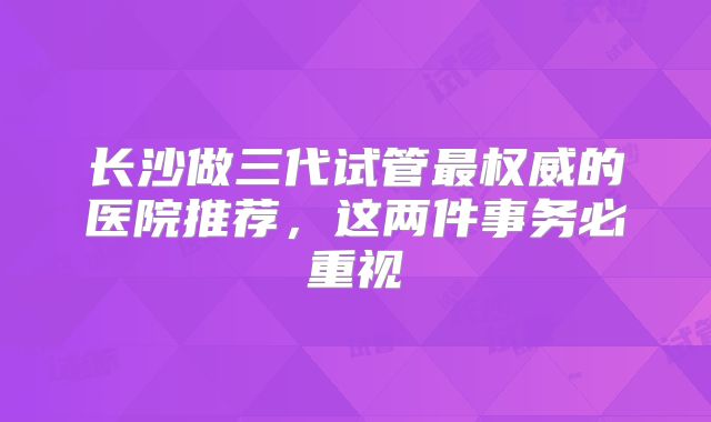 长沙做三代试管最权威的医院推荐，这两件事务必重视