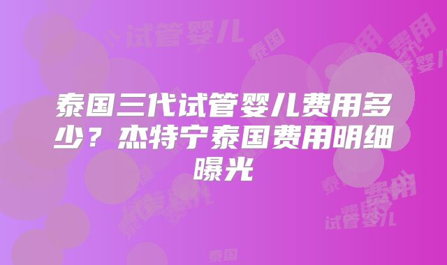 泰国三代试管婴儿费用多少？杰特宁泰国费用明细曝光