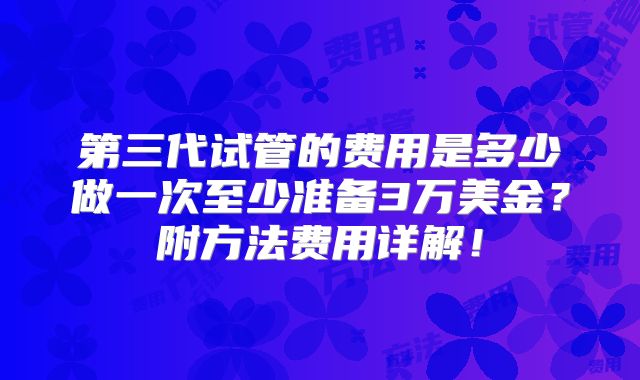 第三代试管的费用是多少做一次至少准备3万美金?附方法费用详解!