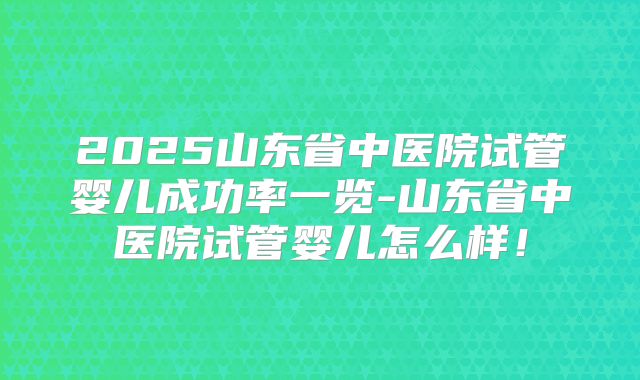 2025山东省中医院试管婴儿成功率一览-山东省中医院试管婴儿怎么样!