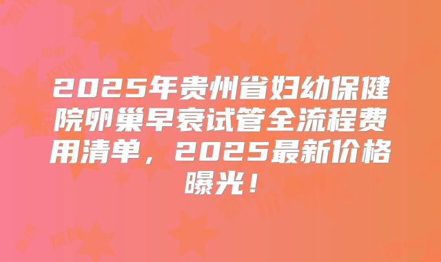 2025年贵州省妇幼保健院卵巢早衰试管全流程费用清单，2025最新价格曝光！