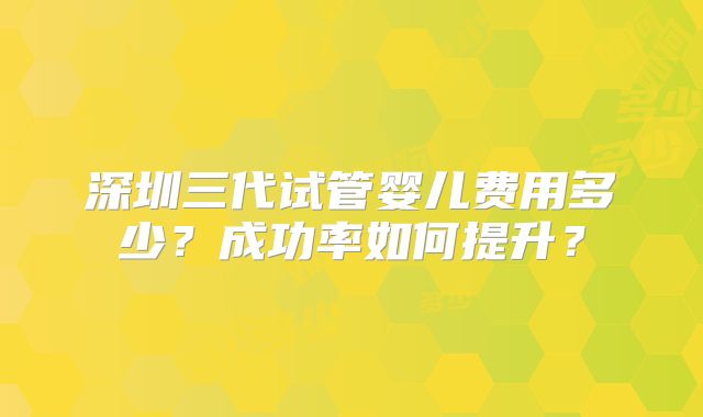 深圳三代试管婴儿费用多少？成功率如何提升？