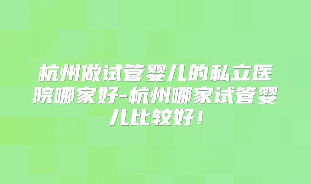 杭州做试管婴儿的私立医院哪家好-杭州哪家试管婴儿比较好！
