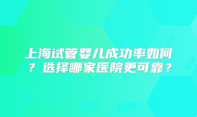上海试管婴儿成功率如何？选择哪家医院更可靠？