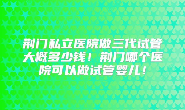 荆门私立医院做三代试管大概多少钱!荆门哪个医院可以做试管婴儿!