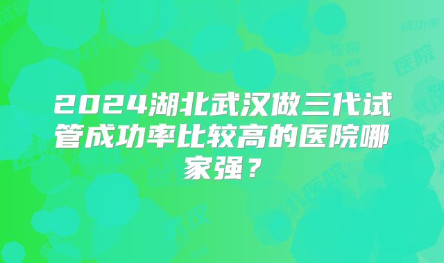 2024湖北武汉做三代试管成功率比较高的医院哪家强?