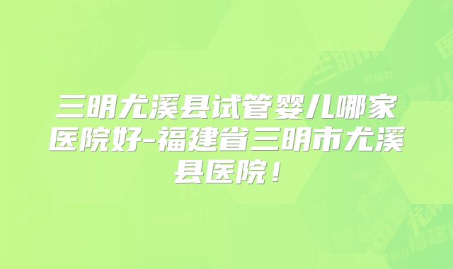 三明尤溪县试管婴儿哪家医院好-福建省三明市尤溪县医院！