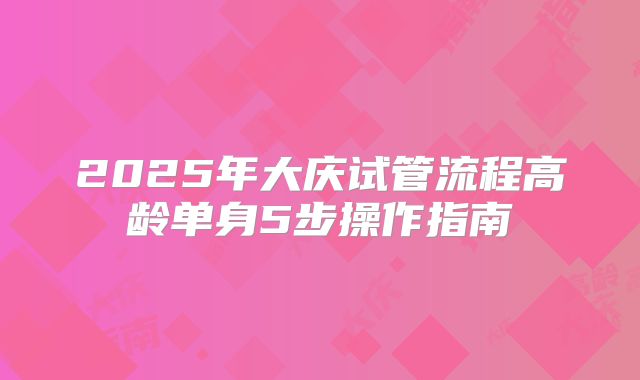 2025年大庆试管流程高龄单身5步操作指南
