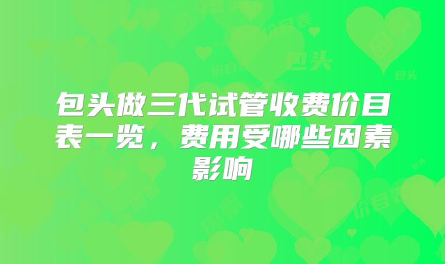 包头做三代试管收费价目表一览，费用受哪些因素影响