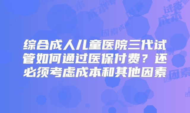 综合成人儿童医院三代试管如何通过医保付费？还必须考虑成本和其他因素