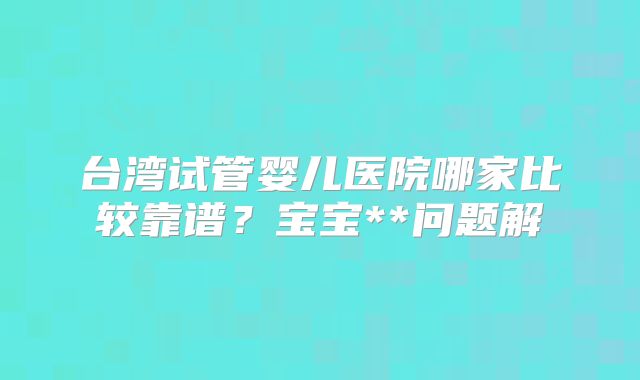 台湾试管婴儿医院哪家比较靠谱？宝宝**问题解