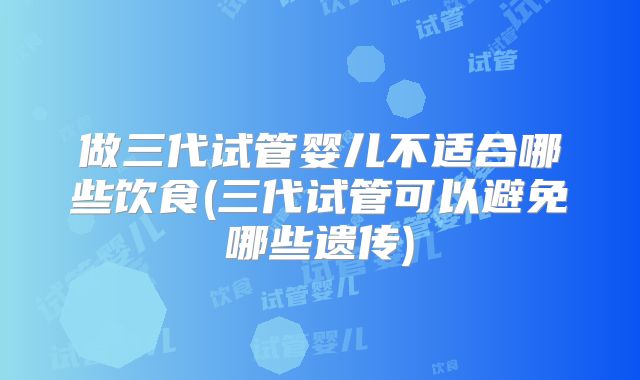 做三代试管婴儿不适合哪些饮食(三代试管可以避免哪些遗传)