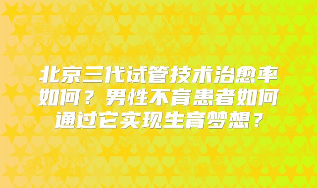北京三代试管技术治愈率如何？男性不育患者如何通过它实现生育梦想？