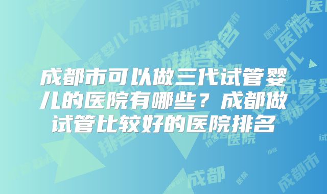 成都市可以做三代试管婴儿的医院有哪些？成都做试管比较好的医院排名