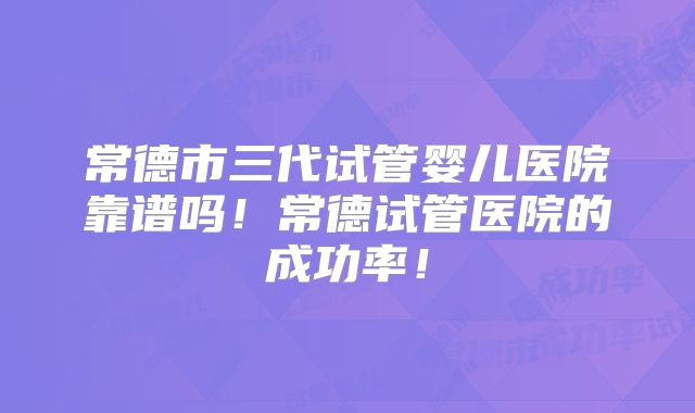 常德市三代试管婴儿医院靠谱吗！常德试管医院的成功率！