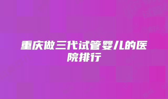 重庆做三代试管婴儿的医院排行