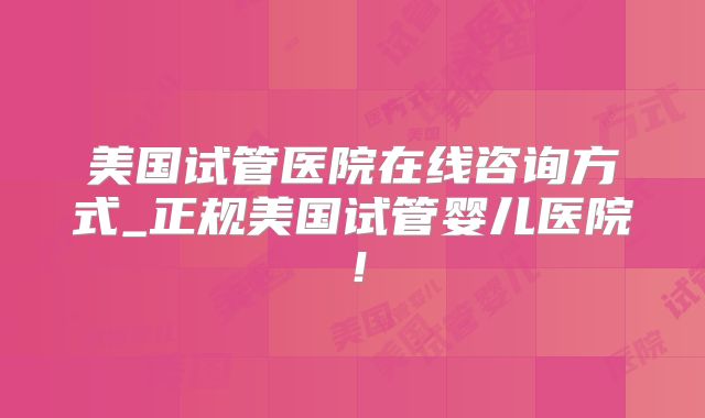 美国试管医院在线咨询方式_正规美国试管婴儿医院！