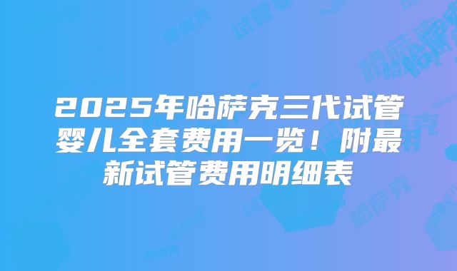 2025年哈萨克三代试管婴儿全套费用一览！附最新试管费用明细表