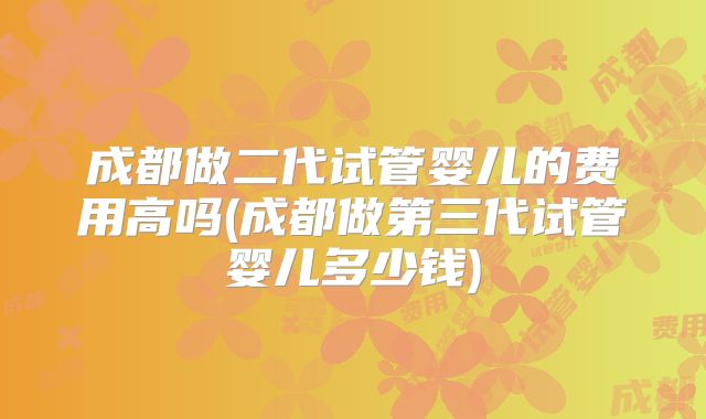 成都做二代试管婴儿的费用高吗(成都做第三代试管婴儿多少钱)