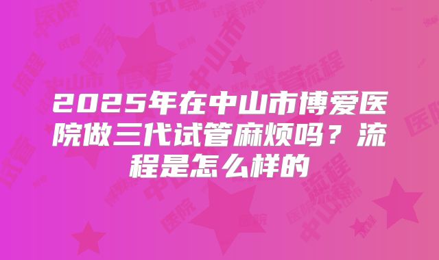 2025年在中山市博爱医院做三代试管麻烦吗?流程是怎么样的