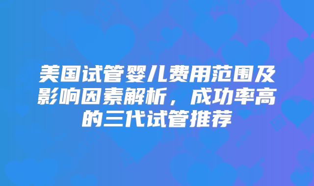 美国试管婴儿费用范围及影响因素解析，成功率高的三代试管推荐