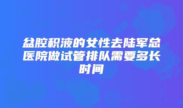 盆腔积液的女性去陆军总医院做试管排队需要多长时间