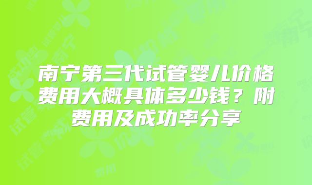 南宁第三代试管婴儿价格费用大概具体多少钱?附费用及成功率分享