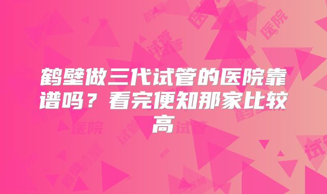 鹤壁做三代试管的医院靠谱吗?看完便知那家比较高