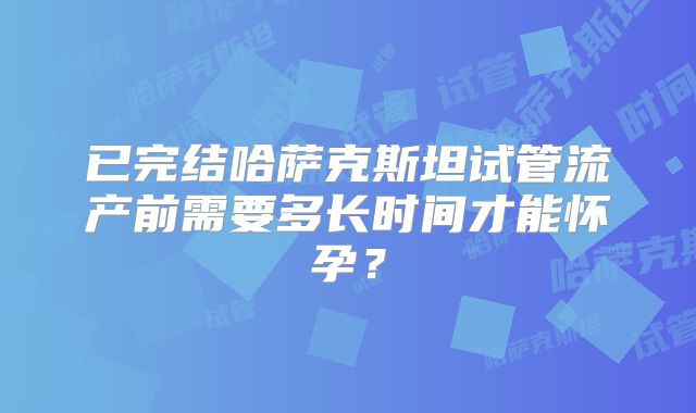 已完结哈萨克斯坦试管流产前需要多长时间才能怀孕？