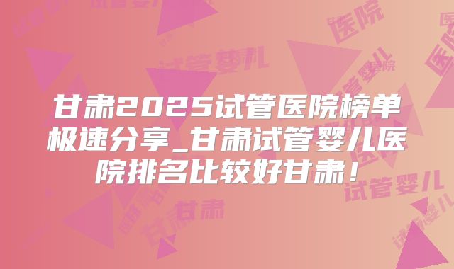 甘肃2025试管医院榜单极速分享_甘肃试管婴儿医院排名比较好甘肃!