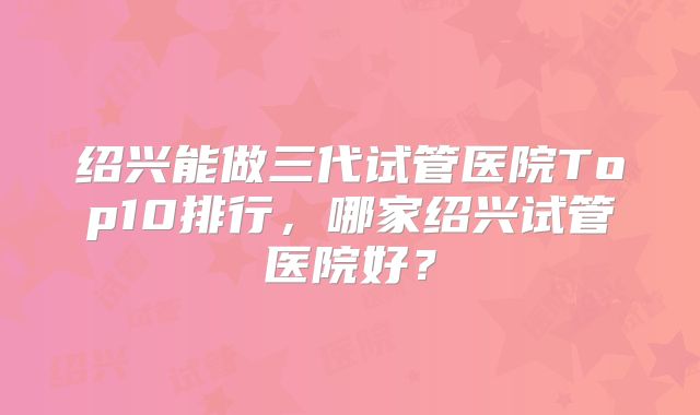 绍兴能做三代试管医院Top10排行，哪家绍兴试管医院好？