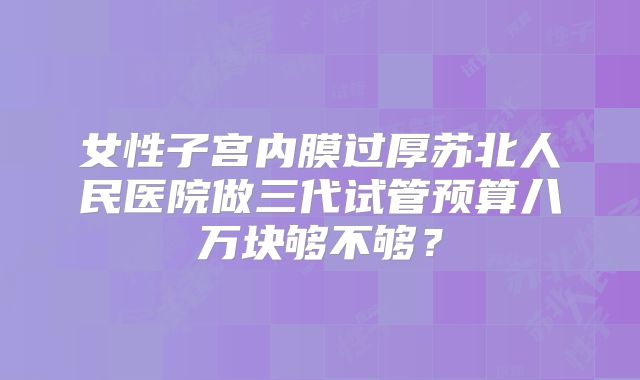 女性子宫内膜过厚苏北人民医院做三代试管预算八万块够不够?