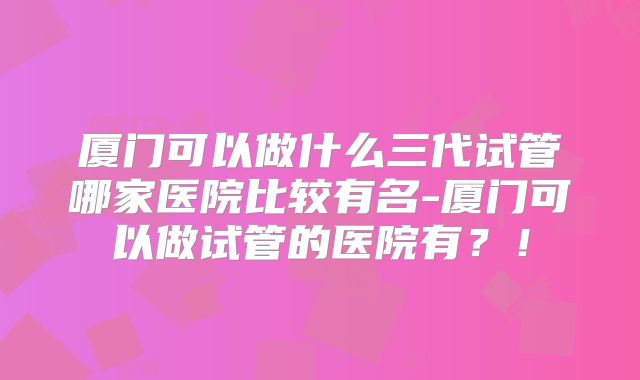 厦门可以做什么三代试管哪家医院比较有名-厦门可以做试管的医院有？！