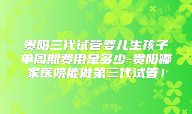 贵阳三代试管婴儿生孩子单周期费用是多少-贵阳哪家医院能做第三代试管！