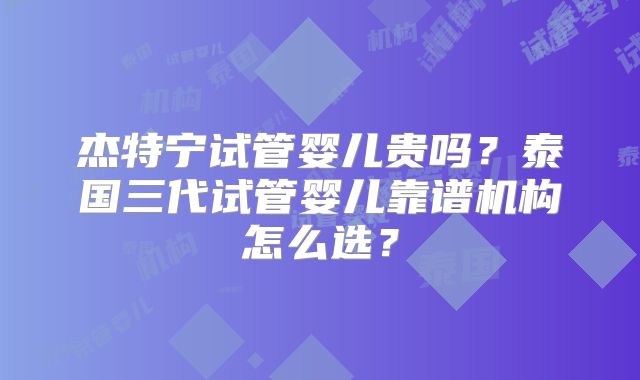 杰特宁试管婴儿贵吗？泰国三代试管婴儿靠谱机构怎么选？