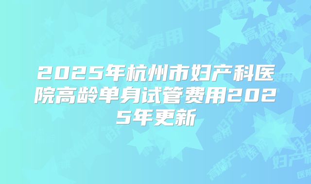 2025年杭州市妇产科医院高龄单身试管费用2025年更新