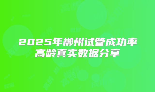 2025年郴州试管成功率高龄真实数据分享