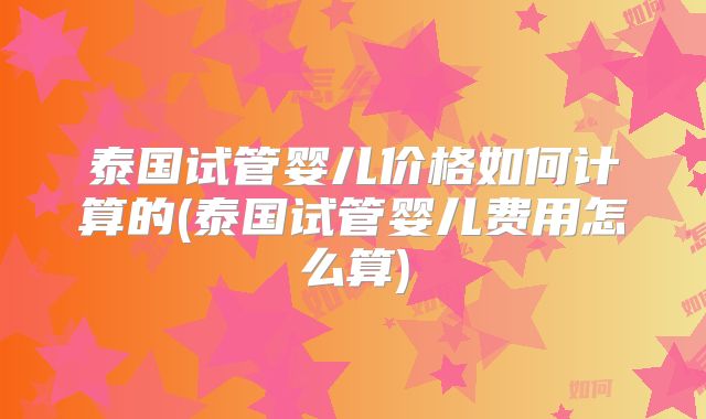 泰国试管婴儿价格如何计算的(泰国试管婴儿费用怎么算)