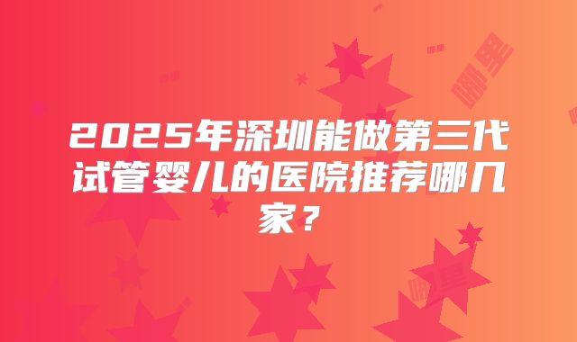 2025年深圳能做第三代试管婴儿的医院推荐哪几家?